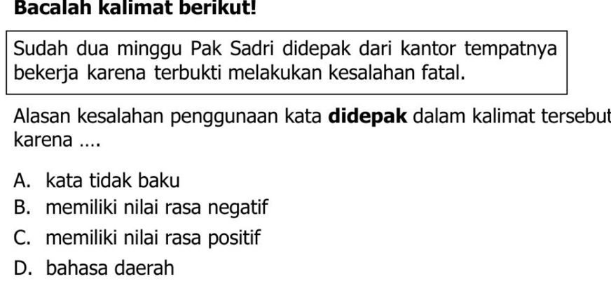 Bacalah kalimat berikut!
Sudah dua minggu Pak Sadri didepak dari kantor tempatnya
bekerja karena terbukti melakukan kesalahan fatal.
Alasan kesalahan penggunaan kata didepak dalam kalimat tersebut
karena ....
A. kata tidak baku
B. memiliki nilai rasa negatif
C. memiliki nilai rasa positif
D. bahasa daerah