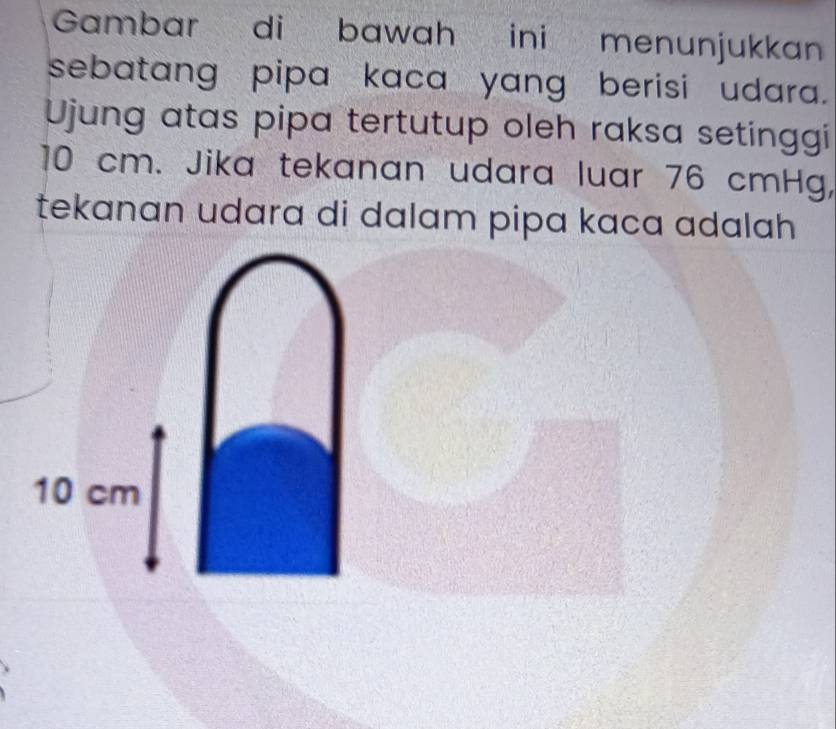 Gambar di bawah ini menunjukkan 
sebatang pipa kaca yang berisi udara. 
Ujung atas pipa tertutup oleh raksa setinggi
10 cm. Jika tekanan udara luar 76 cmHg, 
tekanan udara di dalam pipa kaca adalah