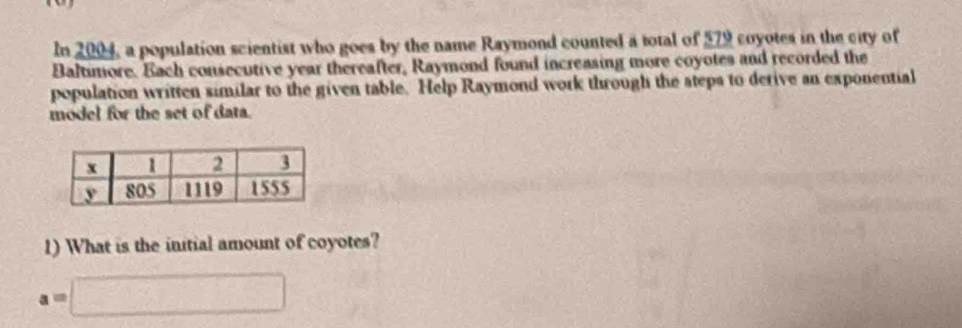 In 2004, a population scientist who goes by the name Raymond counted a total of 579 coyotes in the city of 
Baltimore. Each consecutive year thereafter, Raymond found increasing more coyotes and recorded the 
population written similar to the given table. Help Raymond work through the steps to derive an exponential 
model for the set of data. 
1) What is the initial amount of coyotes?
a=□