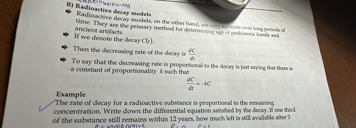 Radioactive decay models 
Radioactive decay models, on the other hand, are very accurate over long periods of 
time. They are the primary method for determining age of prehistoric fossils and 
ancient artifacts. 
If we denote the decay C(t), 
Then the decreasing rate of the decay is  dC/dt . 
To say that the decreasing rate is proportional to the decay is just saying that there is 
a constant of proportionality k such that
 dC/dt =-kC
Example 
The rate of decay for a radioactive substance is proportional to the remaining 
concentration. Write down the differential equation satisfied by the decay. If one third 
of the substance still remains within 12 years, how much left is still available after 3
c=1