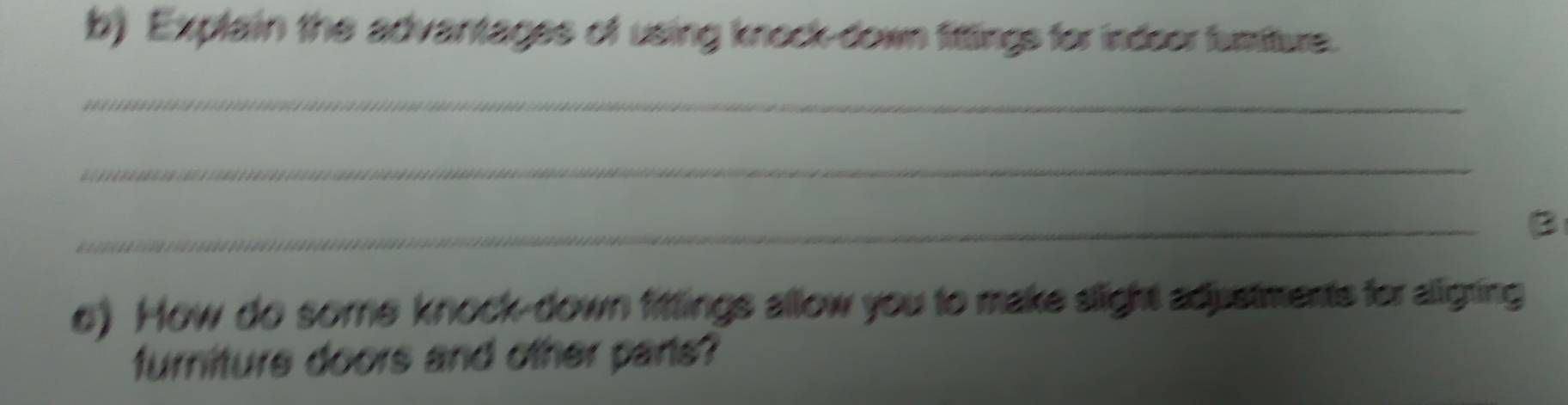 Explain the advantages of using knock-down fittings for indoor fumture. 
_ 
_ 
_ 
o) How do some knock-down fittings allow you to make slight adustments for alligting 
furniture doors and other pans?