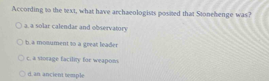 According to the text, what have archaeologists posited that Stonehenge was?
a, a solar calendar and observatory
b. a monument to a great leader
c. a storage facility for weapons
d. an ancient temple