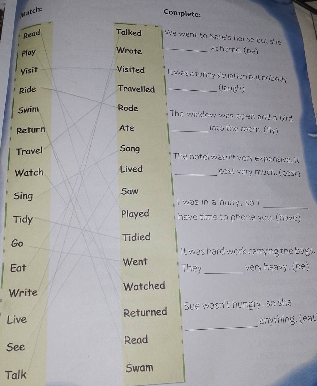 Match: 
Complete: 
Read 
Talked We went to Kate's house but she 
Play 
Wrote 
_at home. (be) 
Visit Visited It was a funny situation but nobody 
Ride Travelled _(laugh) 
Swim Rode 
The window was open and a bird 
Return Ate _into the room. (fly) 
Travel Sang 
The hotel wasn't very expensive. It 
Lived 
Watch _cost very much. (cost) 
Sing 
Saw 
_ 
I was in a hurry, so I 
Tidy 
Played have time to phone you. (have) 
Tidied 
Go 
It was hard work carrying the bags. 
Went 
Eat They _very heavy. (be) 
Write Watched 
_ 
Live Returned Sue wasn't hungry, so she 
anything. (eat 
Read 
See 
Talk 
Swam