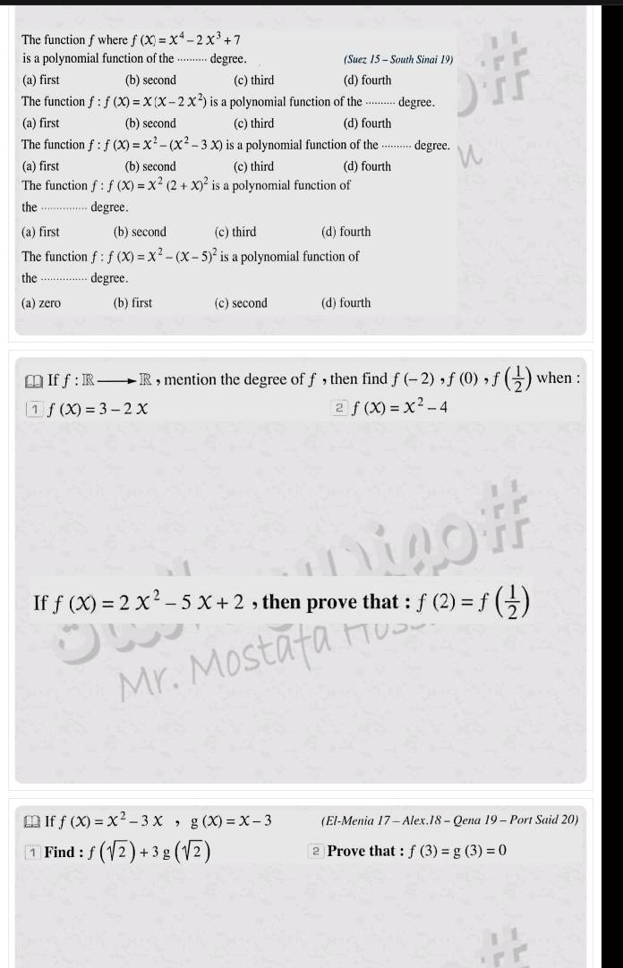 The function f where f(x)=x^4-2x^3+7
is a polynomial function of the ········ degree. (Suez 15 - South Sinai 19)
(a) first (b) second (c) third (d) fourth
The function f:f(x)=x(x-2x^2) is a polynomial function of the -···---- degree.
(a) first (b) second (c) third (d) fourth
The function f : f(x)=x^2-(x^2-3x) is a polynomial function of the ·⋅⋅⋅···- degree.
(a) first (b) second (c) third (d) fourth
The function f:f(x)=x^2(2+x)^2 is a polynomial function of
the_ degree.
(a) first (b) second (c) third (d) fourth
The function f:f(X)=X^2-(X-5)^2 is a polynomial function of
the -··· ..... degree.
(a) zero (b) first (c) second (d) fourth
⊥ Iff: R R , mention the degree of f , then find f(-2). f(0) f( 1/2 ) when :
1 f(X)=3-2X
2 f(X)=X^2-4
If f(x)=2x^2-5x+2 , then prove that : f(2)=f( 1/2 )
⊥ If f(X)=X^2-3X, g(X)=X-3 (El-Menia 17 - Alex.18 - Qena 19 - Port Said 20)
1 Find : f(sqrt(2))+3g(sqrt(2)) Prove that : f(3)=g(3)=0