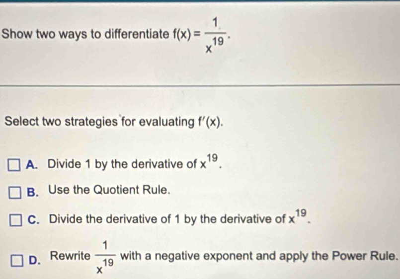 Show two ways to differentiate f(x)= 1/x^(19) . 
Select two strategies for evaluating f'(x).
A. Divide 1 by the derivative of x^(19).
B. Use the Quotient Rule.
C. Divide the derivative of 1 by the derivative of x^(19).
D. Rewrite  1/x^(19)  with a negative exponent and apply the Power Rule.