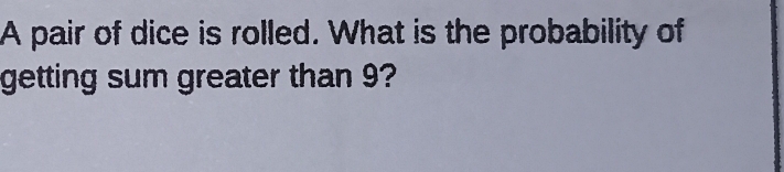 A pair of dice is rolled. What is the probability of 
getting sum greater than 9?