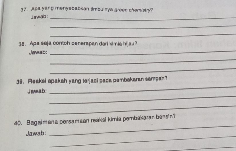 Apa yang menyebabkan timbulnya green chemistry? 
Jawab:_ 
_ 
_ 
38. Apa saja contoh penerapan dari kimia hijau? 
Jawab: 
_ 
_ 
_ 
39. Reaksi apakah yang terjadi pada pembakaran sampah? 
_ 
Jawab: 
_ 
_ 
40. Bagaimana persamaan reaksi kimia pembakaran bensin? 
_ 
Jawab: 
_ 
_