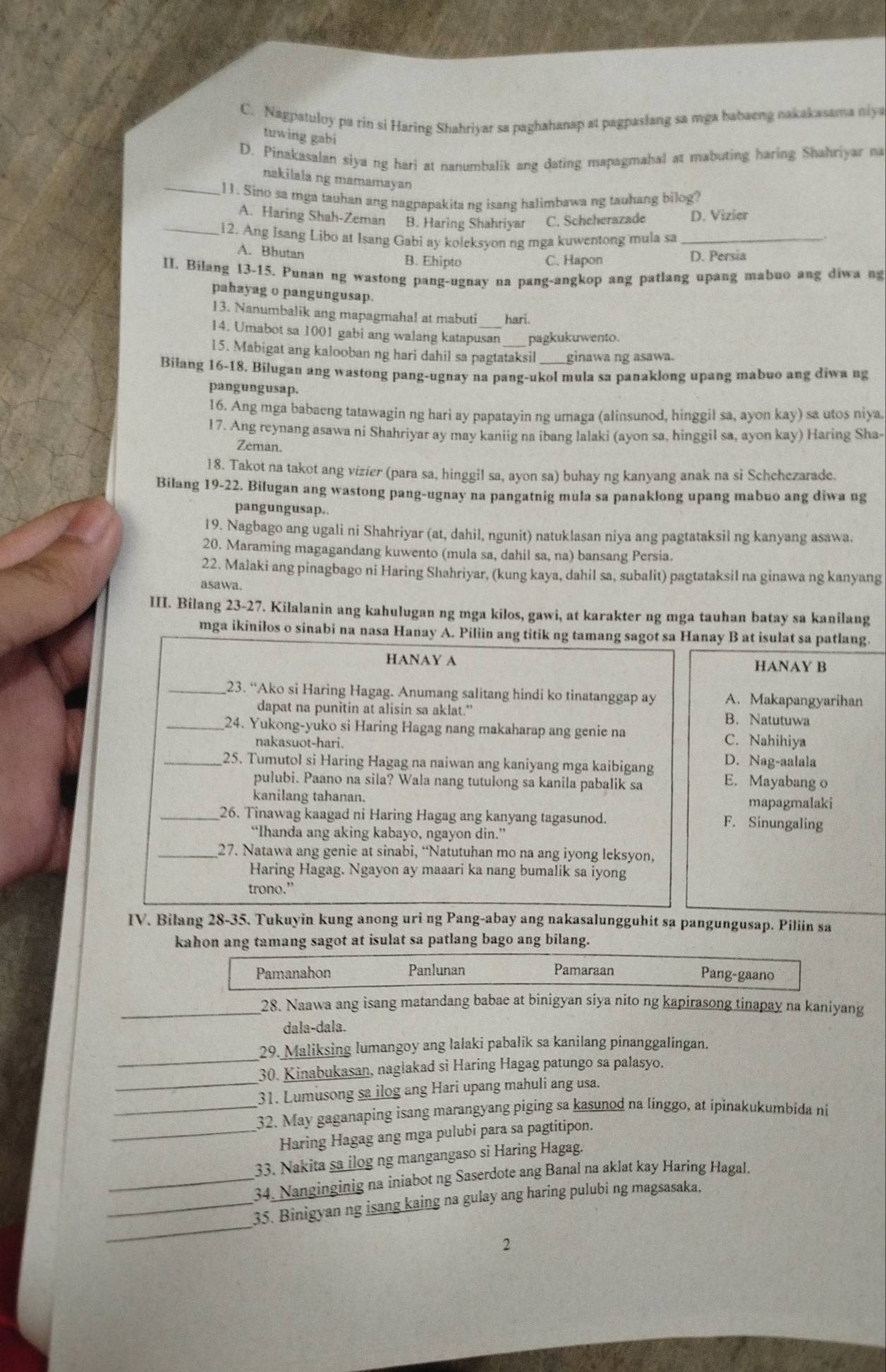 C. Nagpatuloy pa rin si Haring Shahriyar sa paghahanap at pagpaslang sa mga babaeng nakakasama niya
tuwing gabi
D. Pinakasalan siya ng hari at nanumbalik ang dating mapagmahal at mabuting haring Shahriyar na
nakilala ng mamamayan
_11. Sino sa mga tauhan ang nagpapakita ng isang halimbawa ng tauhang bilog?
A. Haring Shah-Zeman B. Haring Shahriyar C. Scheherazade D. Vizier
_12. Ang Isang Libo at Isang Gabi ay koleksyon ng mga kuwentong mula sa_
A. Bhutan B. Ehipto
C. Hapon D. Persia
II. Bilang 13-15. Punan ng wastong pang-ugnay na pang-angkop ang patlang upang mabuo ang diwa ng
pahayag o pangungusap.
13. Nanumbalik ang mapagmahal at mabuti hari.
14. Umabot sa 1001 gabi ang walang katapusan pagkukuwento.
15. Mabigat ang kalooban ng hari dahil sa pagtataksil _ginawa ng asawa.
Bilang 16-18. Bilugan ang wastong pang-ugnay na pang-ukol mula sa panaklong upang mabuo ang diwa ng
pangungusap.
16. Ang mga babaeng tatawagin ng hari ay papatayin ng umaga (alinsunod, hinggil sa, ayon kay) sa utos niya.
17. Ang reynang asawa ni Shahriyar ay may kaniig na ibang lalaki (ayon sa, hinggil sa, ayon kay) Haring Sha-
Zeman.
18. Takot na takot ang vizíer (para sa, hinggil sa, ayon sa) buhay ng kanyang anak na si Schehezarade.
Bilang 19-22. Bilugan ang wastong pang-ugnay na pangatnig mula sa panaklong upang mabuo ang diwa ng
pangungusap..
19. Nagbago ang ugali ni Shahriyar (at, dahil, ngunit) natuklasan niya ang pagtataksil ng kanyang asawa.
20. Maraming magagandang kuwento (mula sa, dahil sa, na) bansang Persia.
22. Malaki ang pinagbago ni Haring Shahriyar, (kung kaya, dahil sa, subalit) pagtataksil na ginawa ng kanyang
asawa.
III. Bilang 23-27. Kilalanin ang kahulugan ng mga kilos, gawi, at karakter ng mga tauhan batay sa kanilang
mga ikinilos o sinabi na nasa Hanay A. Piliin ang titik ng tamang sagot sa Hanay B at isulat sa patlang.
HANAY A HANAY B
_23. “Ako si Haring Hagag. Anumang salitang hindi ko tinatanggap ay A. Makapangyarihan
dapat na punitin at alisin sa aklat." B. Natutuwa
_24. Yukong-yuko si Haring Hagag nang makaharap ang genie na C. Nahihiya
nakasuot-hari.
D. Nag-aalala
_25. Tumutol si Haring Hagag na naiwan ang kaniyang mga kaibigang E. Mayabang o
pulubi. Paano na sila? Wala nang tutulong sa kanila pabalik sa
kanilang tahanan. mapagmalaki
_26. Tinawag kaagad ni Haring Hagag ang kanyang tagasunod. F. Sinungaling
“Ihanda ang aking kabayo, ngayon din.”
_27. Natawa ang genie at sinabi, “Natutuhan mo na ang iyong leksyon,
Haring Hagag. Ngayon ay maaari ka nang bumalik sa iyong
trono.”
IV. Bilang 28-35. Tukuyin kung anong uri ng Pang-abay ang nakasalungguhit sa pangungusap. Piliin sa
kahon ang tamang sagot at isulat sa patlang bago ang bilang.
Pamanahon Panlunan Pamaraan Pang-gaano
_28. Naawa ang isang matandang babae at binigyan siya nito ng kapirasong tinapay na kaniyang
dala-dala.
_
29. Maliksing lumangoy ang lalaki pabalik sa kanilang pinanggalingan.
30. Kinabukasan, naglakad si Haring Hagag patungo sa palasyo.
_31. Lumusong sa ilog ang Hari upang mahuli ang usa.
_32. May gaganaping isang marangyang piging sa kasunod na linggo, at ipinakukumbida ni
_Haring Hagag ang mga pulubi para sa pagtitipon.
33. Nakita sa ilog ng mangangaso si Haring Hagag.
_34. Nanginginig na iniabot ng Saserdote ang Banal na aklat kay Haring Hagal.
_
_35. Binigyan ng isang kaing na gulay ang haring pulubi ng magsasaka.
2