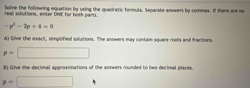 Solve the following equation by using the quadratic formula. Separate answers by commas. If there are no 
real solutions, enter DNE for both parts.
-p^2-2p+4=0
A) Give the exact, simplified solutions. The answers may contain square roots and fractions.
p=□
8) Give the decimal approximations of the answers rounded to two decimal places.
p=□