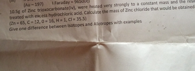 Farada y=96500c)
(Au - 197)
10.5g of Zinc trioxocarbonate(iv), were heated very strongly to a constant mass and the resi 
(Zn=65, C=12, O=16, H=1, CI=35.5) treated with excess hydrochloric acid. Calculate the mass of Zinc chloride that would be obtained 
Give one difference between Isotopes and Allotropes with examples