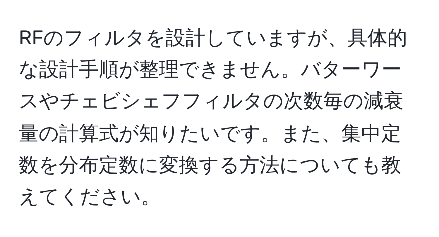 RFのフィルタを設計していますが、具体的な設計手順が整理できません。バターワースやチェビシェフフィルタの次数毎の減衰量の計算式が知りたいです。また、集中定数を分布定数に変換する方法についても教えてください。