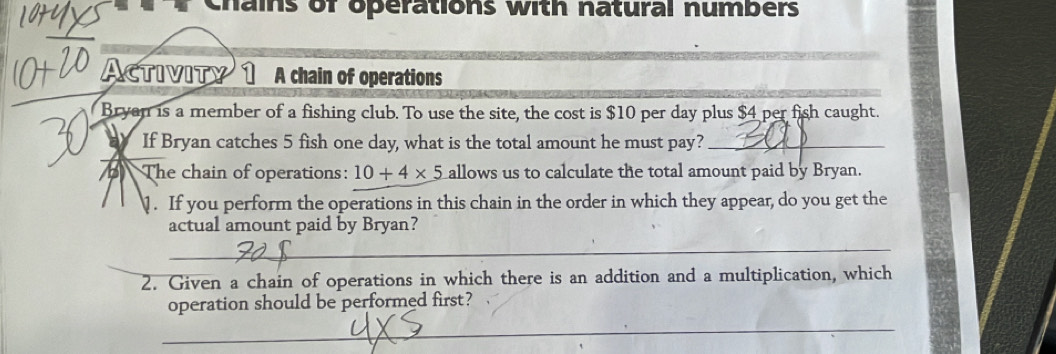 Chains of operations with natural numbers 
Activity A chain of operations 
Bryan is a member of a fishing club. To use the site, the cost is $10 per day plus $4 per fish caught. 
If Bryan catches 5 fish one day, what is the total amount he must pay?_ 
The chain of operations: 10+4* 5 allows us to calculate the total amount paid by Bryan. 
. If you perform the operations in this chain in the order in which they appear, do you get the 
actual amount paid by Bryan? 
_ 
2. Given a chain of operations in which there is an addition and a multiplication, which 
operation should be performed first? 
_