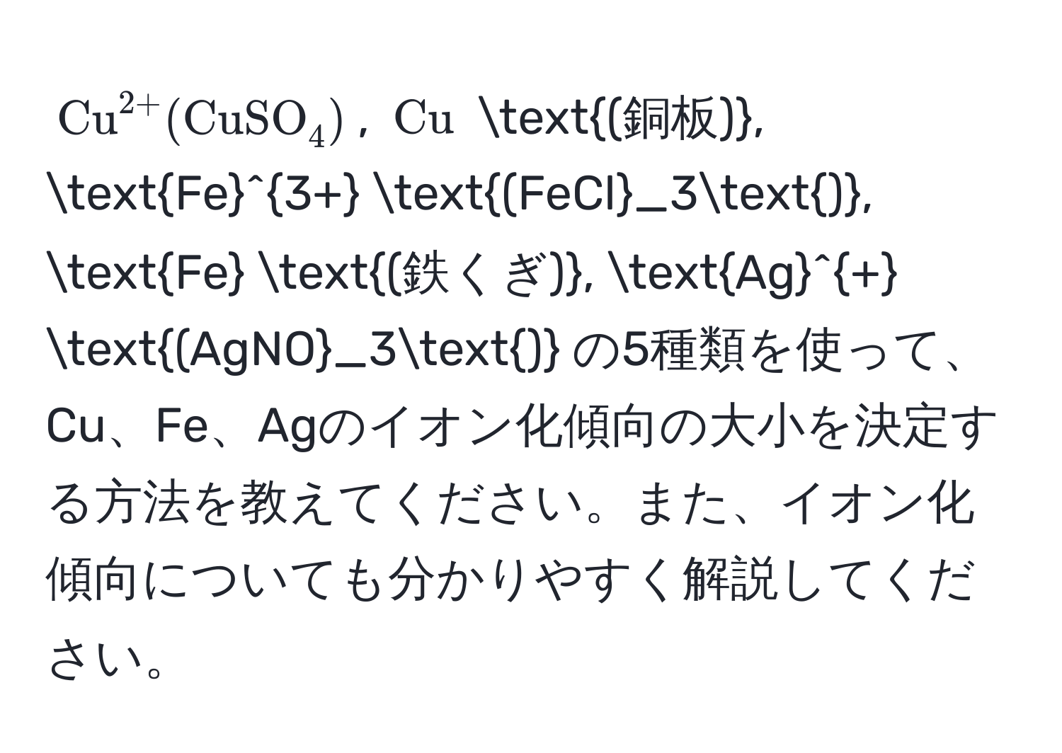 $(Cu)^(2+) (CuSO_4)$, $Cu$ (銅板), (Fe)^(3+) (FeCl_3), Fe (鉄くぎ), (Ag)^+ (AgNO_3) の5種類を使って、Cu、Fe、Agのイオン化傾向の大小を決定する方法を教えてください。また、イオン化傾向についても分かりやすく解説してください。