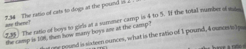 7.34 The ratio of cats to dogs at the pound is 2
7.35 The ratio of boys to girls at a summer camp is 4 to 5. If the total number of studen
are there?
the camp is 108, then how many boys are at the camp?
one pound is sixteen ounces, what is the ratio of 1 pound, 4 ounces to 3 pou
s have a ratio o