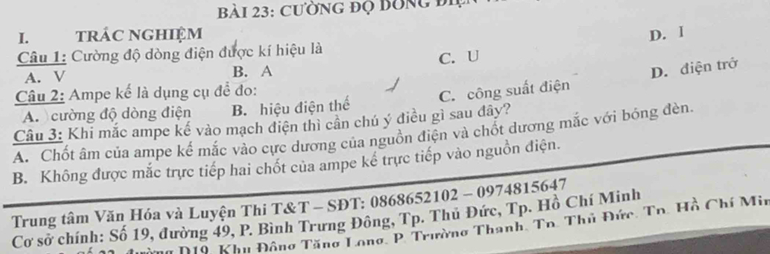 CườnG đọ bỒng đi
I. tRÁC NGHIệM D. I
Câu 1: Cường độ dòng điện được kí hiệu là
A. V B. A C. U
Câu 2: Ampe kế là dụng cụ để đo:
C. công suất điện D. điện trở
A. cường độ dòng điện B. hiệu điện thế
Câu 3: Khi mắc ampe kế vào mạch điện thì cần chú ý điều gì sau đây?
A. Chốt âm của ampe kế mắc vào cực dương của nguồn điện và chốt dương mắc với bóng đèn.
B. Không được mắc trực tiếp hai chốt của ampe kể trực tiếp vào nguồn điện.
Trung tâm Văn Hóa và Luyện Thi T&T - SĐT: 0868652102 -0974815647 
Cơ sở chính: Số 19, đường 49, P. Bình Trưng Đông, Tp. Thủ Đức, Tp. Hồ Chí Minh
Aàng D10, Khu Đông Tăng Long, P. Trường Thanh, Tn. Thủ Đức, Tn. Hồ Chí Mir