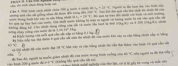 PHÀn 1I. Cầu trấc nghiệm ở
câu, thí sinh chọn đũng hoặc sai.
Câu 1. Một bình cách nhiệt chứa 500 g nước ở nhiệt độ t_0=25°C. Người ta lần lượt thả vào bình này
những quả cầu sắt giống nhau đã được đốt nóng đến 200°C. Sau khi thả quả cầu thứ nhất thì nhiệt độ của
nước trong bình khỉ xảy ra cân bằng nhiệt là t_1=29°C C. Bỏ qua sự trao đổi nhiệt với bình và môi trường,
bỏ qua sự bay hơi của nước. Giả thiết nước không bị tràn ra ngoài và lượng nước bị rút vào quả cầu sắt
không đáng kể. Cho nhiệt dung riêng của sắt và nước lần lượt là 460 J/(kg.K) và 4200J/(kg.K); nhiệt
nóng chảy riêng của nước đá là 3,34.10^5 1/kg
a) Khối lượng của mỗi quả cầu sắt xấp xỉ bằng 0,1 kg.
b) Nếu tiếp tục thả thêm 4 quả cầu sắt nữa thì nhiệt độ của nước khi xảy ra cân bằng nhiệt xấp xỉ bằng
43°C
c) Đề nhiệt độ của nước đạt 58°C khi xảy ra cần bằng nhiệt thì cần thả thêm vào bình 10 quả cầu sắt
nữa. 40°C nên người ta đã thả tiếp
d) Sau đó, người ta muốn giảm nhiệt độ của nước trong bình xuống còn
vào bình 200 g nước đá ở 0°C (không lấy quả cầu sắt ra).
những hệnh nghề nghiệp của thợ lặn, có tỉ lệ gây tử vong và mắt sức