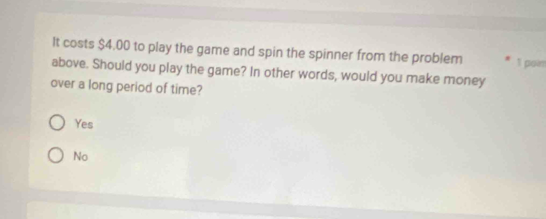 It costs $4.00 to play the game and spin the spinner from the problem 1 poi
above. Should you play the game? In other words, would you make money
over a long period of time?
Yes
No