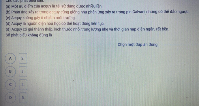 Cho các phát biểu sầu:
(a) Một ưu điểm của acquy là tái sử dụng được nhiều lần.
(b) Phản ứng xảy ra trong acquy cũng giống như phản ứng xảy ra trong pin Galvani nhưng có thế đảo ngược.
(c) Acquy không gây ô nhiêm môi trường.
(d) Acquy là nguồn điện hoá học có thể hoạt động liên tục.
(đ) Acquy có giá thành thấp, kích thước nhỏ, trọng lượng nhẹ và thời gian nạp điện ngắn, rất bền.
Số phát biểu không đúng là
Chọn một đáp án đúng
A 2.
B 3.
C 4.
D 5.