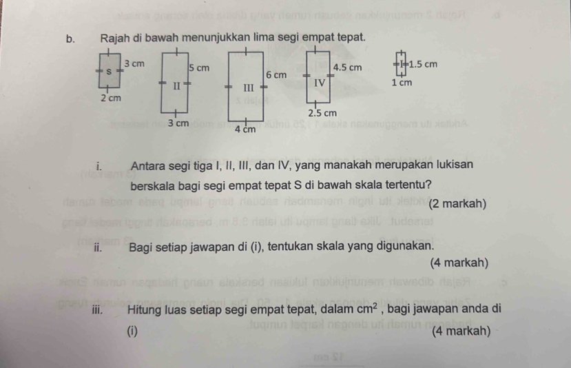 Rajah di bawah menunjukkan lima segi empat tepat.
1.5 cm
1 cm
i. Antara segi tiga I, II, III, dan IV, yang manakah merupakan lukisan 
berskala bagi segi empat tepat S di bawah skala tertentu? 
(2 markah) 
ⅱ. Bagi setiap jawapan di (i), tentukan skala yang digunakan. 
(4 markah) 
iii. Hitung luas setiap segi empat tepat, dalam cm^2 , bagi jawapan anda di 
(i) (4 markah)