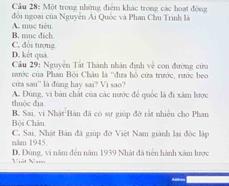 Một trong những điểm khác trong các hoạt động
đổi ngoại của Nguyễn Ái Quốc và Phan Chu Trinh là
A. mục tiêu.
B. mục đích.
C. đối tượng.
D. kết quả.
Câu 29: Nguyễn Tất Thành nhận định về con đường cứu
nước của Phan Bội Châu là “đưa hô cửa trước, rước beo
cửa sau” là đúng hay sai? Vì sao?
A. Đúng, vì bản chất của các nước để quốc là đi xâm lược
thuộc địa.
B. Sai, vì Nhật Bản đã có sự giúp đỡ rất nhiều cho Phan
Bội Châu.
C. Sai, Nhật Bản đã giúp đờ Việt Nam giành lại độc lập
năm 1945.
D. Đúng, vì năm đến năm 1939 Nhật đã tiến hành xâm lược
Viêt Nam
Address