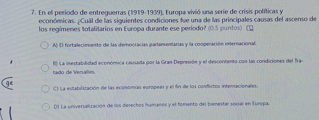 En el periodo de entreguerras (1919-1939), Europa vivió una serie de crisis políticas y
económicas. ¿Cuál de las siguientes condiciones fue una de las principales causas del ascenso de
los regímenes totalitarios en Europa durante ese período? (0.5 puntos)
A) El fortalecimiento de las democracias parlamentarias y la cooperación internacional.
B) La inestabilidad económica causada por la Gran Depresión y el descontento con las condiciones del Tra-
tado de Versalles.
ge
C) La estabilización de las economías europeas y el fin de los conflictos internacionales.
D) La universalización de los derechos humanos y el fomento del bienestar social en Europa.