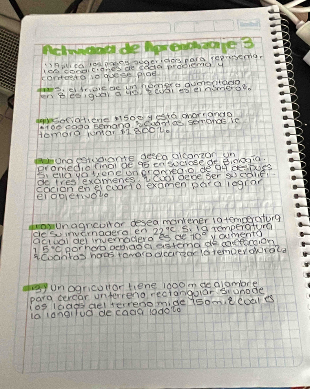 ()Aplca los pasos suger, dos para representar 
Ias cooddrones ce cada problema y 
contesta lo quese plae 
ts, e tripiede un nomero aumentado 
en Beo,quái a 4ǒ 2cuái es einumero?. 
()sociatiene ai5oo y esta ahorrando 
sroe caaa semana heuantas semancs le 
Homard junar $18002. 
aunaestudionte desea alcanzan un 
promedio fmal de 95 en sociose de Bialagia. 
Siella yatiene unpromea.o dea despoes 
de tres examenes, 2Cual deve ser socaliei- 
cacion en eicuarto examen para lograr 
elobietivo2o 
ounagricoHor desea mantener latemperaturg 
ce so invernadero en 22°C Si la temperatura 
actual del invernadero es de 10° ycumenta
5°C porhora aeniaoa sistema de caleraccion 
aCoantas hores tomaraalcanzar latemperaorala 
syunogricoHor tiene l000 m de glambre 
para cercar unterreno rectangolar. Siunode 
ios lades ael terrenomide (somecoales 
la langilod de caaaladoto