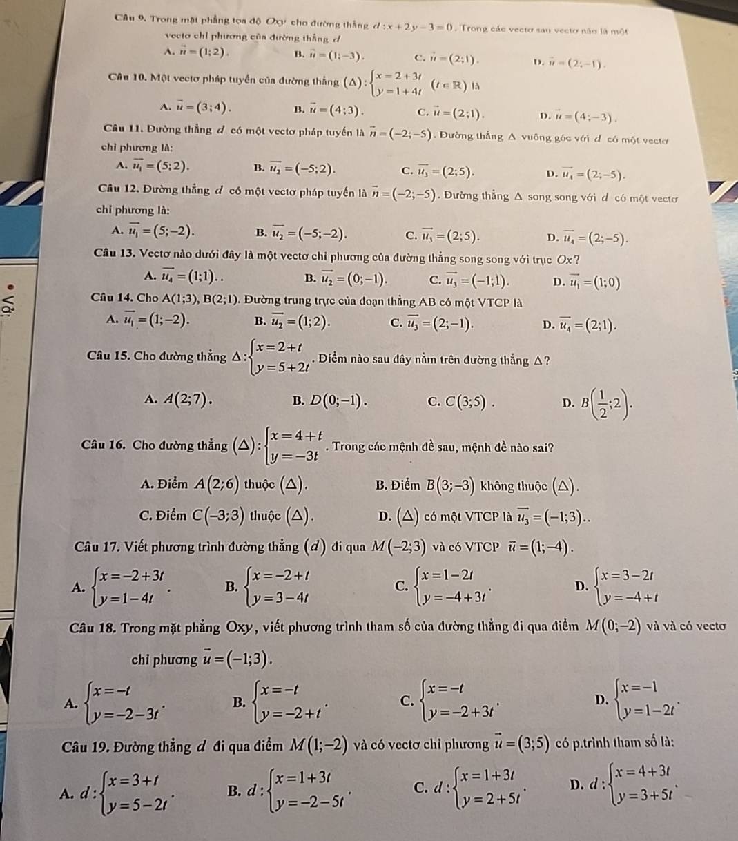 Câu 9, Trong mặt phẳng tọa độ Oy cho đường thắng d:x+2y-3=0 Trong các vecto sau vecto não là một
vectơ chỉ phương của đường thắng đ
A. vector u=(1;2). B. vector u=(1;-3). C. vector u=(2;1). D. vector u=(2;-1).
Câu 10. Một vectơ pháp tuyển của đường thắng (△ ):beginarrayl x=2+3t y=1+4tendarray. (t∈ R) là
A. overline u=(3;4). B. vector u=(4;3). C. vector u=(2;1). D. vector u=(4;-3).
Câu 11. Dường thẳng đ có một vectơ pháp tuyến là vector n=(-2;-5).  Đường thắng A vuông góc với đ có một vectơ
chỉ phương là:
A. vector u_1=(5;2). B. overline u_2=(-5;2). C. vector u_3=(2;5). D. vector u_4=(2;-5).
Câu 12. Đường thẳng đ có một vectơ pháp tuyến là vector n=(-2;-5) Đường thẳng Δ song song với đ có một vectơ
chỉ phương là:
A. overline u_1=(5;-2). B. overline u_2=(-5;-2). C. overline u_3=(2;5). D. overline u_4=(2;-5).
Câu 13. Vectơ nào dưới đây là một vectơ chỉ phương của đường thẳng song song với trục Ox ?
A. vector u_4=(1;1).. B. overline u_2=(0;-1). C. vector u_3=(-1;1). D. overline u_1=(1;0)
Câu 14. Cho A(1;3),B(2;1) < . Đường trung trực của đoạn thẳng AB có một VTCP là
 A. overline u_1=(1;-2). B. overline u_2=(1;2). C. overline u_3=(2;-1). D. vector u_4=(2;1).
Câu 15. Cho đường thẳng △ :beginarrayl x=2+t y=5+2tendarray.. Điểm nào sau đây nằm trên đường thẳng △?
A. A(2;7). B. D(0;-1). C. C(3;5). D. B( 1/2 ;2).
Câu 16. Cho đường thẳng (△) : :beginarrayl x=4+t y=-3tendarray.. Trong các mệnh đề sau, mệnh đề nào sai?
A. Điểm A(2;6) thuộc (△). B. Điểm B(3;-3) không thuộc (△).
C. Điểm C(-3;3) thuộc (△). D. (△) có một VTCP là overline u_3=(-1;3)..
Câu 17. Viết phương trình đường thẳng (đ) đi qua M(-2;3) và có VTCP vector u=(1;-4).
A. beginarrayl x=-2+3t y=1-4tendarray. . B. beginarrayl x=-2+t y=3-4tendarray. C. beginarrayl x=1-2t y=-4+3tendarray. . D. beginarrayl x=3-2t y=-4+tendarray.
Câu 18. Trong mặt phẳng Oxy, viết phương trình tham số của đường thẳng đi qua điểm M(0;-2) và và có vectơ
chỉ phương overline u=(-1;3).
A. beginarrayl x=-t y=-2-3tendarray. . B. beginarrayl x=-t y=-2+tendarray. . C. beginarrayl x=-t y=-2+3tendarray. . D. beginarrayl x=-1 y=1-2tendarray. .
Câu 19. Đường thẳng đ đi qua điểm M(1;-2) và có vectơ chỉ phương vector u=(3;5) có p.trình tham số là:
A. d:beginarrayl x=3+t y=5-2tendarray. . B. d:beginarrayl x=1+3t y=-2-5tendarray. . C. d:beginarrayl x=1+3t y=2+5tendarray. . D. d:beginarrayl x=4+3t y=3+5tendarray. .