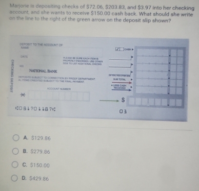 Marjorie is depositing checks of $72.06, $203.83, and $3.97 into her checking
account, and she wants to receive $150.00 cash back. What should she write
on the line to the right of the green arrow on the deposit slip shown?
DEPOSIT TO THE ADOOUNT OF NAME cash
DATE P T CNDORSt LRE HR H(TEM 
== = 1 IT ADOIT ON CHECIOS
NATIcNAL BaNK
5 AL ITIMS CREDITED SUSLECT T0 THE FRULL FUMENT. Less CasH
DEPOSHTS SUBMECT tO cORRECtION BY PROOF DNARTMeNT. SL TOTiM.
ACCOUNT NUMBE B * CCw d
$
に□ Bè ?□è è8 ? 03
A. $129.86
B. $279.86
C. $150.00
D. $429.86