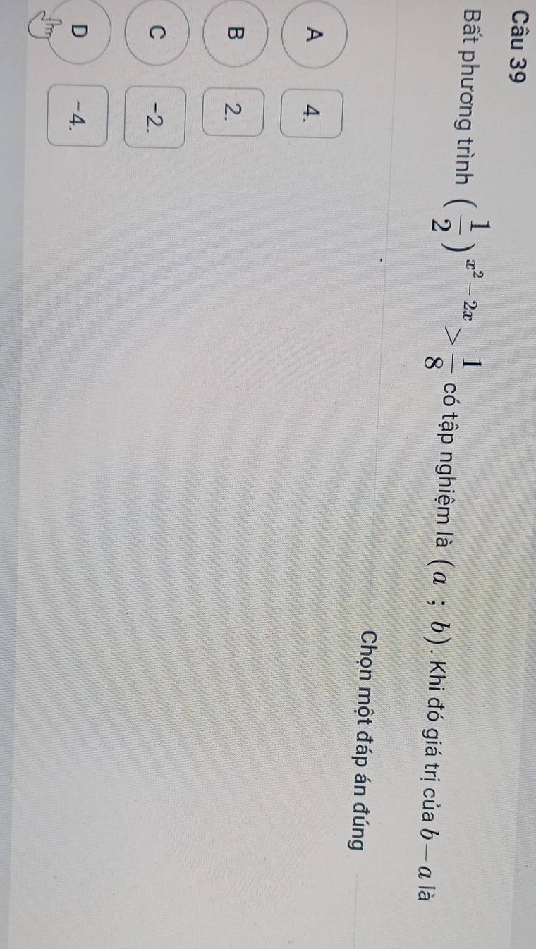 Bất phương trình ( 1/2 )^x^2-2x> 1/8  có tập nghiệm là (a;b). Khi đó giá trị của b-a là
Chọn một đáp án đúng
A 4.
B 2.
C -2.
D -4.