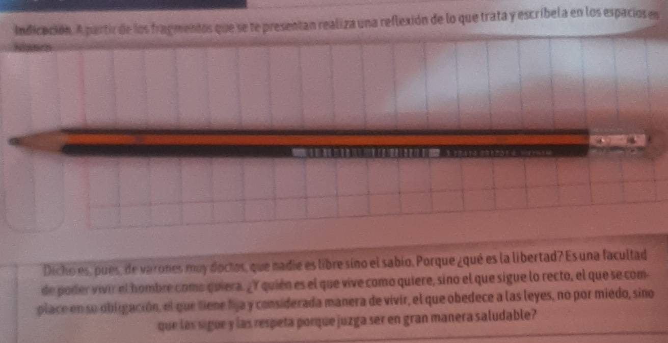 Indicación. A partir de los fragmentos que se te presentan realiza una reflexión de lo que trata y escribela en los espacios en 
Dicho es, pues, de varones muy doctos, que nadie es libre sino el sabio. Porque ¿qué es la libertad? Es una facultad 
de poder vivir el hombre como quiera. ¿Y quién es el que vive como quiere, sino el que sigue lo recto, el que se com 
place en su obligación, el que tiene fija y considerada manera de vivir, el que obedece a las leyes, no por miédo, sino 
que las sigue y las respeta porque juzga ser en gran manera saludable?