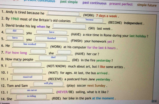 Ml Continuous past simple past continuous present perfect simple future 
1. Andy is tired because he (WORK) 7 days a week. 
2. By 1960 most of the Britain's old colonies became (BECOME) independent . 
3. David broke his leg when he (SKI) last week. 
4. did 
you have 
(HAVE) a nice time in Rome during your last holiday ? 
5. have you finished (FINISH) your homework yet ? 
6. He has worked 
(WORK) at his computer for the last 6 hours. 
7. For how long she (HAVE) her car ? 
8. How many people died 
(DIE) in the fire yesterday ? 
9.1 (NOT/KNOW) much about art, but I like some artists . 
10. I (WAIT) for ages. At last, the bus arrived . 
11. I received 
(RECEIVE) a postcard from Jane yesterday . 
12. Tom and Sam will play 
(play) soccer next Sunday . 
13. I am never 
(NEVER/BE) sailing, what is it like ? 
14. She is riding 
(RIDE) her bike in the park at the moment .