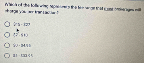 Which of the following represents the fee range that most brokerages will
charge you per transaction?
$15 - $27
$7 - $10
$0 - $4.95
$5 - $33.95