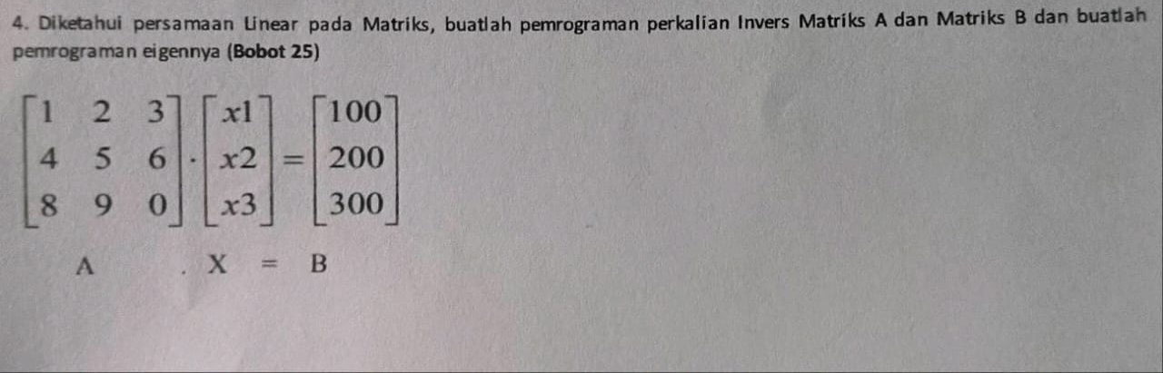 Diketahui persamaan Linear pada Matriks, buatlah pemrograman perkalian Invers Matriks A dan Matriks B dan buatlah 
pemrograman eigennya (Bobot 25)
beginbmatrix 1&2&3 4&5&6 8&9&0endbmatrix · beginbmatrix x1 x2 x3endbmatrix =beginbmatrix 100 200 300endbmatrix
A
X=B