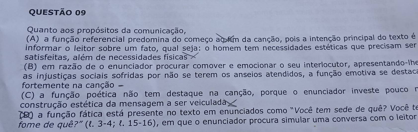 Quanto aos propósitos da comunicação,
(A) a função referencial predomina do começo ao fim da canção, pois a intenção principal do texto é
informar o leitor sobre um fato, qual seja: o homem tem necessidades estéticas que precisam ser
satisfeitas, além de necessidades físicas
(B) em razão de o enunciador procurar comover e emocionar o seu interlocutor, apresentando-lhe
as injustiças sociais sofridas por não se terem os anseios atendidos, a função emotiva se destaca
fortemente na canção
(C) a função poética não tem destaque na canção, porque o enunciador investe pouco n
construção estética da mensagem a ser veiculada
(D) a função fática está presente no texto em enunciados como "Você tem sede de quê? Você te
fome de quê?” (l. 3-4; ł. 15-16), em que o enunciador procura simular uma conversa com o leitor