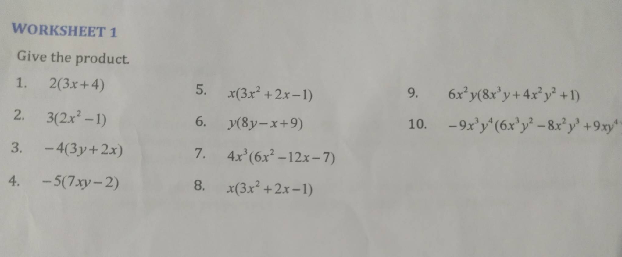 WORKSHEET 1 
Give the product. 
1. 2(3x+4) 5. x(3x^2+2x-1)
9. 6x^2y(8x^3y+4x^2y^2+1)
2. 3(2x^2-1)
6. y(8y-x+9) 10. -9x^3y^4(6x^3y^2-8x^2y^3+9xy^4
3. -4(3y+2x) 7. 4x^3(6x^2-12x-7)
4. -5(7xy-2) 8. x(3x^2+2x-1)