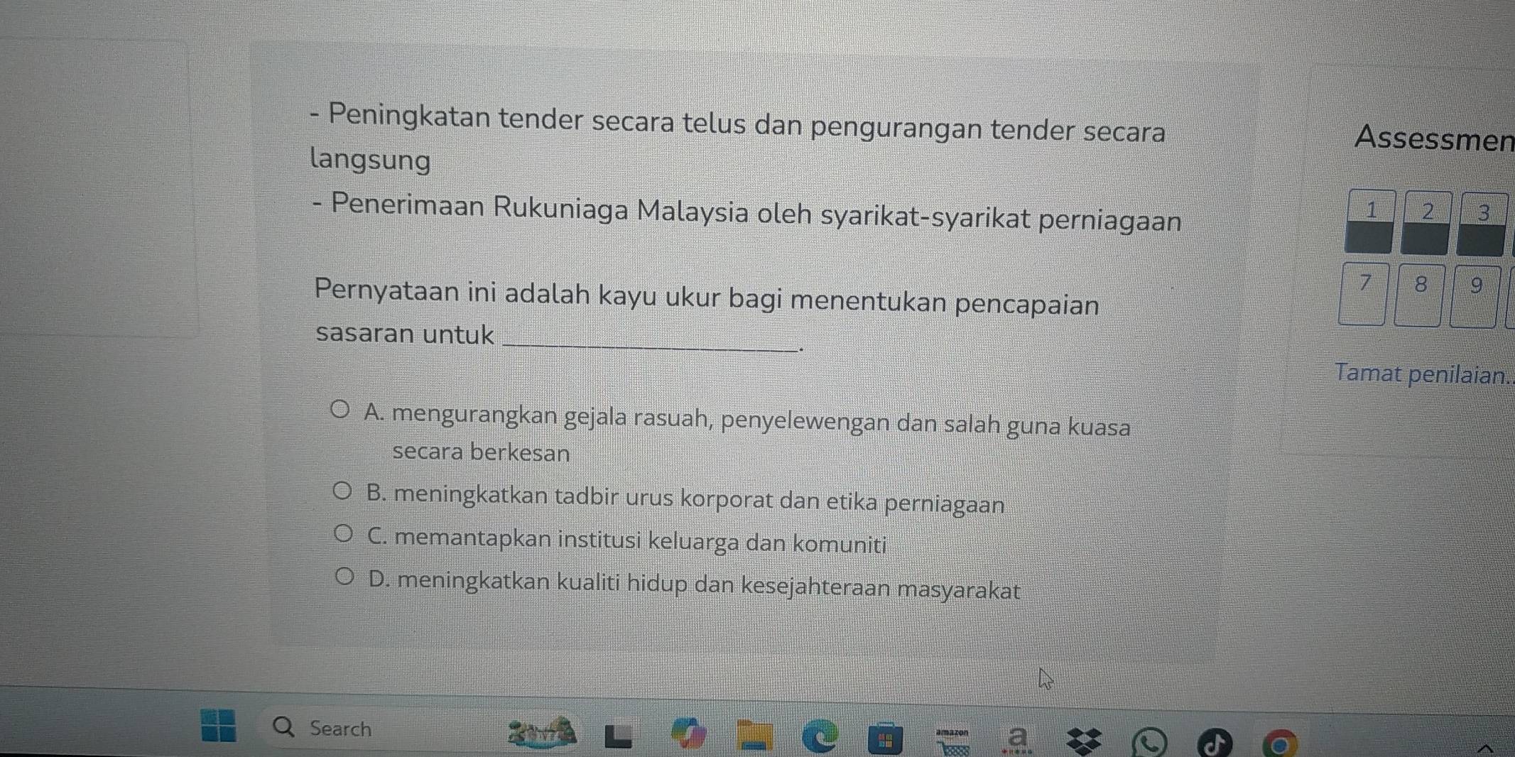 Peningkatan tender secara telus dan pengurangan tender secara Assessmen
langsung
- Penerimaan Rukuniaga Malaysia oleh syarikat-syarikat perniagaan
1 2 3
7 8 9
Pernyataan ini adalah kayu ukur bagi menentukan pencapaian
sasaran untuk_
Tamat penilaian.
A. mengurangkan gejala rasuah, penyelewengan dan salah guna kuasa
secara berkesan
B. meningkatkan tadbir urus korporat dan etika perniagaan
C. memantapkan institusi keluarga dan komuniti
D. meningkatkan kualiti hidup dan kesejahteraan masyarakat
Search