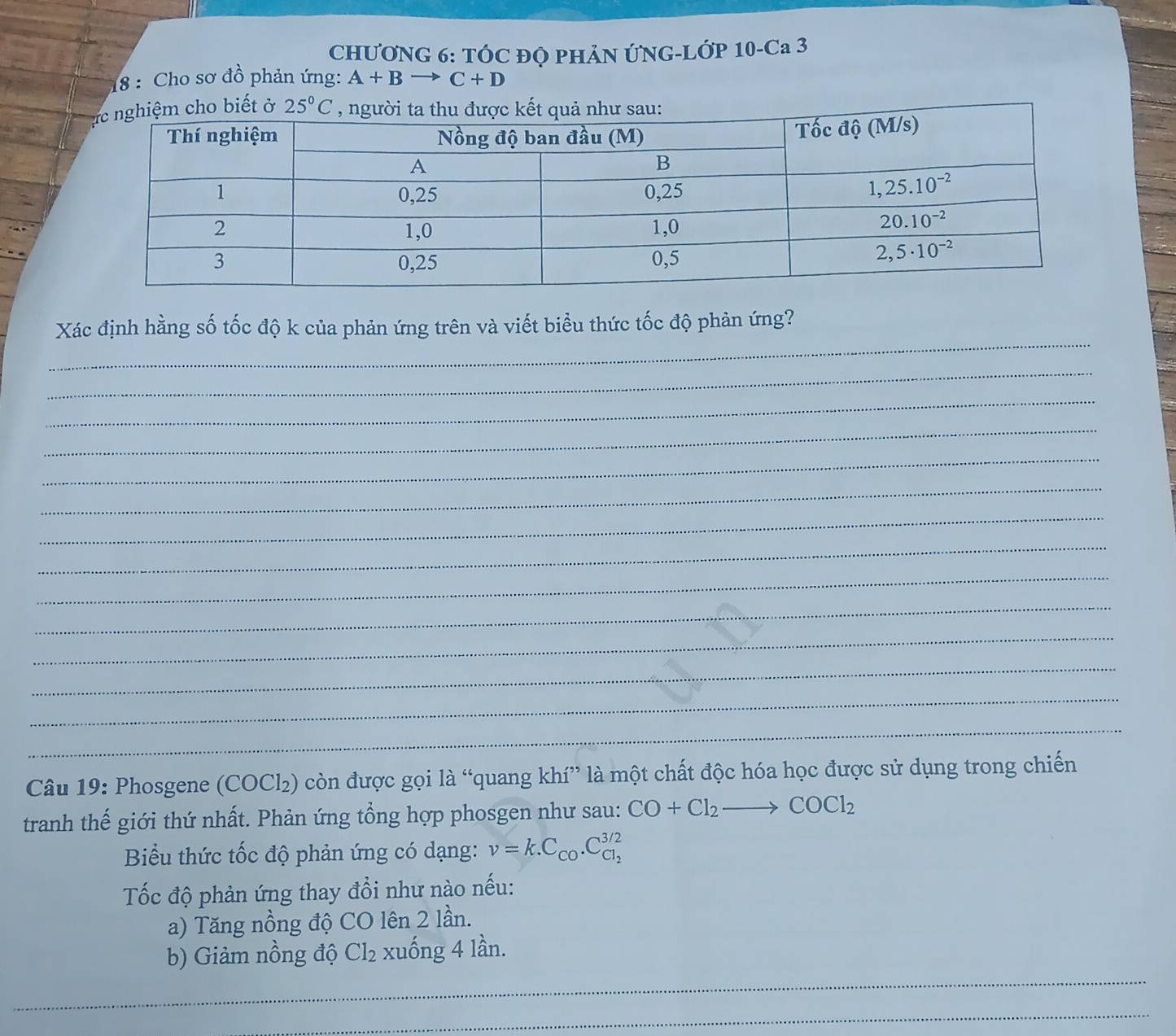 CHƯỚNG 6: TÓC ĐQ PHẢN ỨNG-LỚP 10-Ca 3
18 : Cho sơ đồ phản ứng: A+Bto C+D
_
Xác định hằng số tốc độ k của phản ứng trên và viết biểu thức tốc độ phản ứng?
_
_
_
_
_
_
_
_
_
_
_
_
_
Câu 19: Phosgene (COCl₂) còn được gọi là “quang khí” là một chất độc hóa học được sử dụng trong chiến
tranh thế giới thứ nhất. Phản ứng tổng hợp phosgen như sau: CO+Cl_2to COCl_2
Biểu thức tốc độ phản ứng có dạng: nu =k.C_CO.C_Cl_2^3/2
Tốc độ phản ứng thay đổi như nào nếu:
a) Tăng nồng độ CO lên 2 lần.
_
b) Giảm nồng độ Cl_2 xuống 4 lần.
_
_
_
