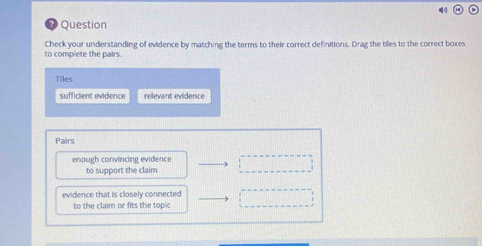 Question
Check your understanding of evidence by matching the terms to their correct definitions. Drag the tiles to the correct boxes
to complete the pairs.
Tiles
sufficient evidence relevant evidence
Pairs
enough convincing evidence
to support the claim
evidence that is closely connected
to the claim or fits the topic