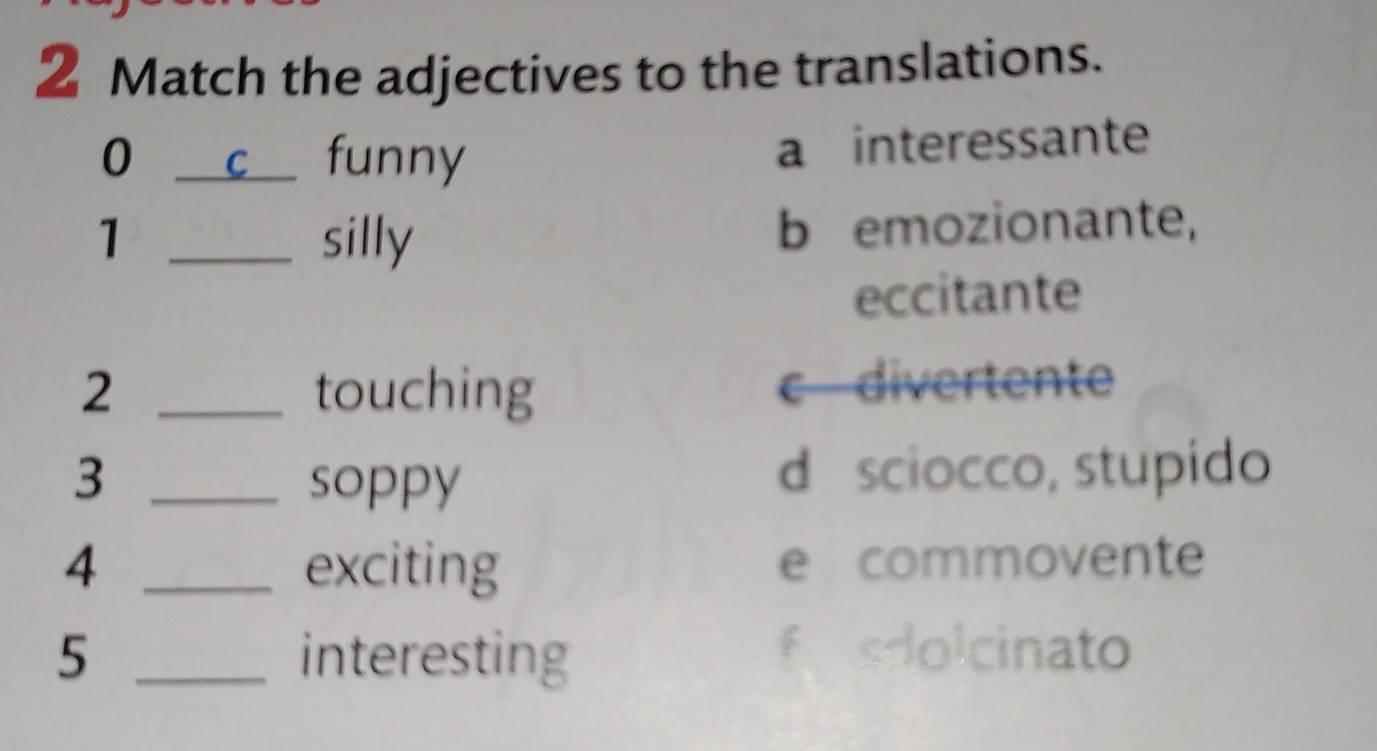 Match the adjectives to the translations.
0 _ c funny a interessante
1 _silly b emozionante,
eccitante
2 _touching c divertente
3 _soppy d sciocco, stupido
4 _exciting e commovente
5 _interesting
fsdolcinato