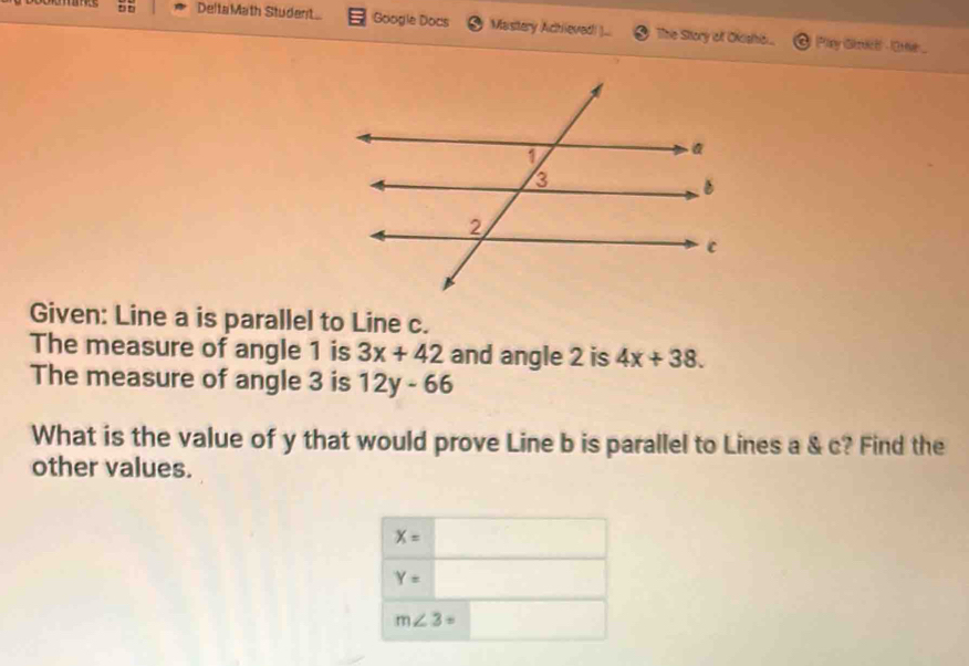 DeltaMath Student Google Docs Mastery Achieved ).. The Story of Okishi... Plary Gtrict -10tie .
Given: Line a is parallel to Line c.
The measure of angle 1 is 3x+42 and angle 2 is 4x+38. 
The measure of angle 3 is 12y-66
What is the value of y that would prove Line b is parallel to Lines a & c? Find the
other values.
X=
Y=
m∠ 3=