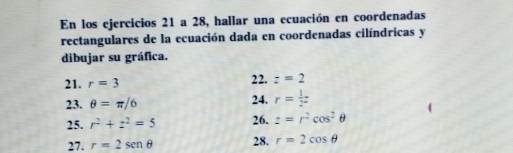 En los ejercicios 21 a 28, hallar una ecuación en coordenadas 
rectangulares de la ecuación dada en coordenadas cilíndricas y 
dibujar su gráfica. 
21. r=3 22. z=2
23. θ =π /6 24. r= 1/2 
25. r^2+z^2=5 26. z=r^2cos^2θ
27. r=2sen θ 28. r=2cos θ