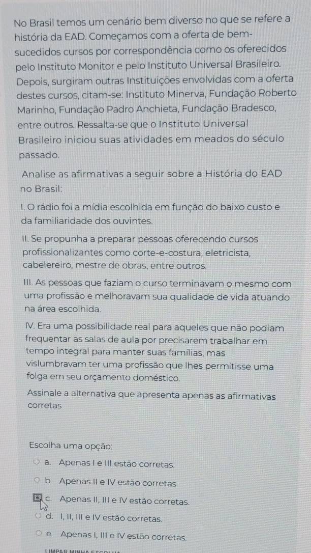 No Brasil temos um cenário bem diverso no que se refere a
história da EAD. Começamos com a oferta de bem-
sucedidos cursos por correspondência como os oferecidos
pelo Instituto Monitor e pelo Instituto Universal Brasileiro.
Depois, surgiram outras Instituições envolvidas com a oferta
destes cursos, citam-se: Instituto Minerva, Fundação Roberto
Marinho, Fundação Padro Anchieta, Fundação Bradesco,
entre outros. Ressalta-se que o Instituto Universal
Brasileiro iniciou suas atividades em meados do século
passado.
Analise as afirmativas a seguir sobre a História do EAD
no Brasil:
1. O rádio foi a mídia escolhida em função do baixo custo e
da familiaridade dos ouvintes.
II. Se propunha a preparar pessoas oferecendo cursos
profissionalizantes como corte-e-costura, eletricista,
cabelereiro, mestre de obras, entre outros.
III. As pessoas que faziam o curso terminavam o mesmo com
uma profissão e melhoravam sua qualidade de vida atuando
na área escolhida.
IV. Era uma possibilidade real para aqueles que não podiam
frequentar as salas de aula por precisarem trabalhar em
tempo integral para manter suas famílias, mas
vislumbravam ter uma profissão que lhes permitisse uma
folga em seu orçamento doméstico.
Assinale a alternativa que apresenta apenas as afirmativas
corretas
Escolha uma opção:
a. Apenas I e III estão corretas.
b. Apenas II e IV estão corretas
c. Apenas II, III e IV estão corretas.
d. I, II, III e IV estão corretas.
e. Apenas I, III e IV estão corretas.