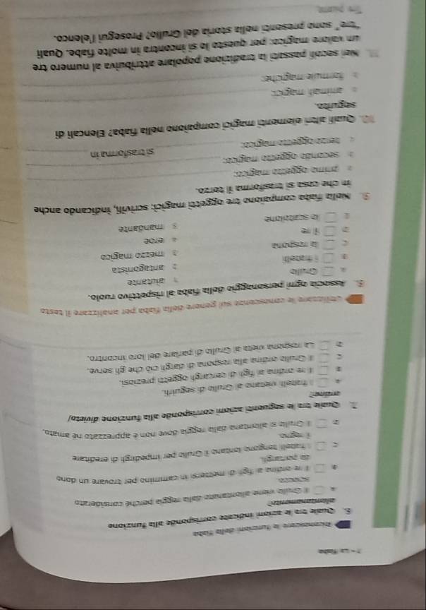 ? - L faha
Rcanascore la funrión dalía fíaba
S. Quale tra le azioni indicate corrisponde alla funzione
aliantanamente
# Gruillo viere allontarate dalla reggía perché considerato
50000
1 l le ordina al figh di mettersi in cammino per trovare un dono
da portangli
fabelí tengono lantano il Grulio per impedirgí di ereditare
ì no
l Gralla si allengana dalia reggía dove non é apprezzato né amato.
Quae tra le seguenti azioni conrisponde alla funzione divieto/
arina?
A  hazeilí vietano al Grullo di seguiríi.
ε fre ordna ai figh di cercargh oggetti preziosi.
Grulia ordina alla respona di dargh ció che gli serve,
La respiona vieta al Grullo di parlare del loro incontro,
de dblizzare le comesconze sul genore delía fiaba por analizzare il teste
E Associa ogni personaggio della fiaba al rispettivo ruolo.
alutante
Gulb
1 i thazellfi  antagonista
C la resgóra mezzo mágico
erbe
i
le scatollone s mandante
Sa  Nella fata compaiono tre oggetti magici: scrivili, indicando anche
_
in che cosa sí trasforma il torzo.
_
ánimo oggeção mágíico
secondo ogpetto mágico:
tenzio diogelto magical; _si trasforma in_
_
Quall alltri elementi magici compaiono nella fiaba? Elencali di
seguito.
_
_
amimalí magic 
_
formulle mägiche:
Nei secoll passati la tradizione popolare attribuiva al numero tre
um valore magico: per questo lo si incontra in molte fiabe. Quali
_
“tre" sono presenti nella storia del Grullo? Prosegui l'elenco.
Te plame