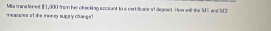 Mia transferred $1,000 from her checking account to a certificate of deposit. How will the M1 and M2 
measures of the money supply change?