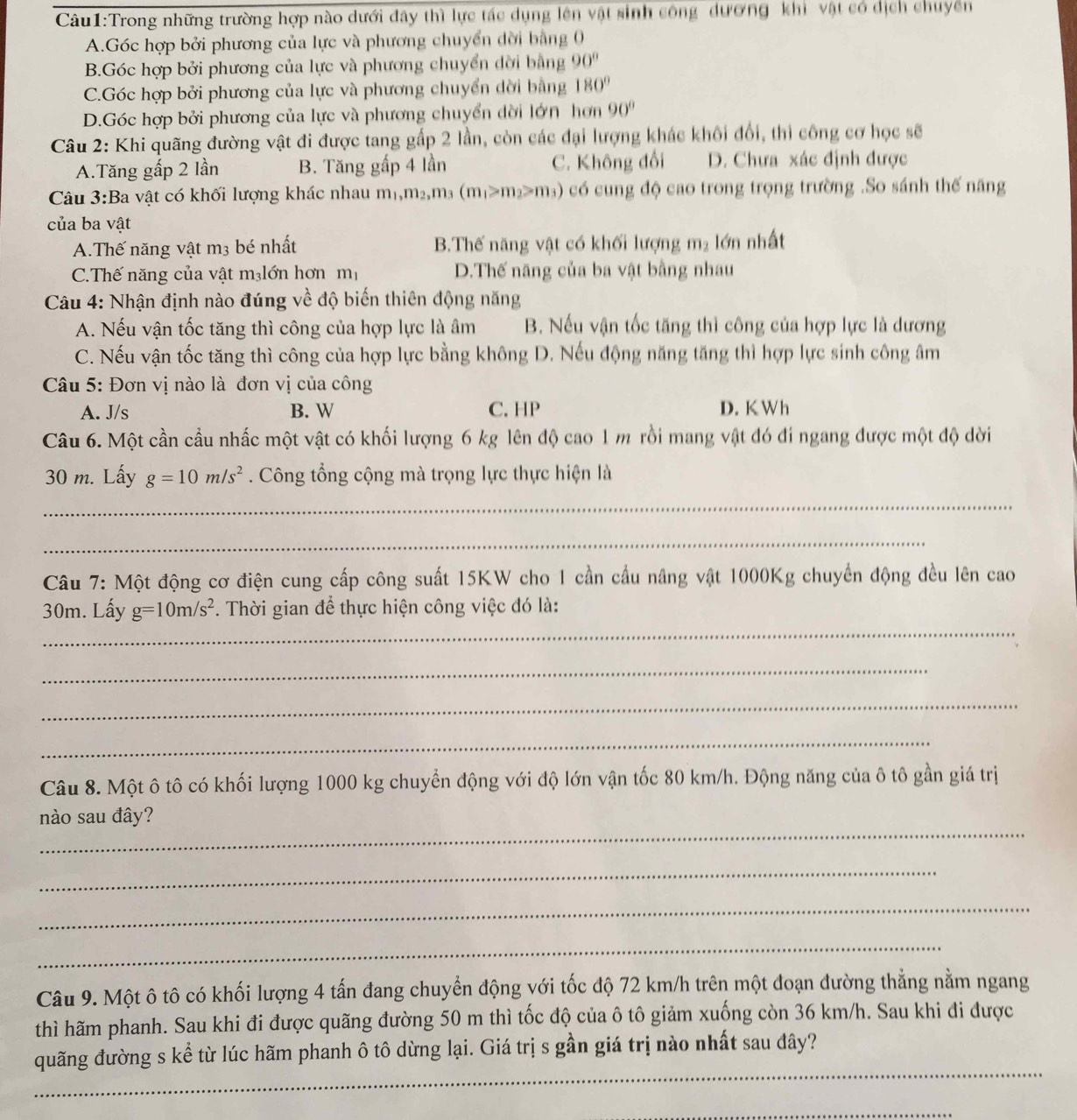 Trong những trường hợp nào dưới đây thì lực tác dụng lên vật sinh công dương khi vật có dịch chuyển
A.Góc hợp bởi phương của lực và phương chuyển đời bằng 0
B.Góc hợp bởi phương của lực và phương chuyển dời bằng 90°
C.Góc hợp bởi phương của lực và phương chuyển dời bằng 180°
D.Góc hợp bởi phương của lực và phương chuyển dời lớn hơn 90°
Câu 2: Khi quãng đường vật đi được tang gấp 2 lần, còn các đại lượng khác khôi đổi, thì công cơ học sẽ
A.Tăng gấp 2 lần B. Tăng gấp 4 lần C. Không đổi D. Chưa xác định được
Câu 3:Ba vật có khối lượng khác nhau m_1,m_2,m_3(m_1>m_2≥slant m_3) có cung độ cao trong trọng trường .So sánh thế năng
của ba vật
A.Thế năng vật m3 bé nhất B.Thế năng vật có khối lượng m₂ lớn nhất
C.Thế năng của vật m₃lớn hơn mị D.Thế năng của ba vật bằng nhau
Câu 4: Nhận định nào đúng về độ biến thiên động năng
A. Nếu vận tốc tăng thì công của hợp lực là âm B. Nếu vận tốc tăng thì công của hợp lực là dương
C. Nếu vận tốc tăng thì công của hợp lực bằng không D. Nếu động năng tăng thì hợp lực sinh công âm
Câu 5: Đơn vị nào là đơn vị của công
A. J/s B. W C. HP D. K Wh
Câu 6. Một cần cầu nhấc một vật có khối lượng 6 kg lên độ cao 1 m rồi mang vật đó đi ngang được một độ dời
30 m. Lấy g=10m/s^2. Công tổng cộng mà trọng lực thực hiện là
_
_
Câu 7: Một động cơ điện cung cấp công suất 15KW cho 1 cần cầu nâng vật 1000Kg chuyển động đều lên cao
_
30m. Lấy g=10m/s^2. Thời gian để thực hiện công việc đó là:
_
_
_
Câu 8. Một ô tô có khối lượng 1000 kg chuyển động với độ lớn vận tốc 80 km/h. Động năng của ô tô gần giá trị
_
nào sau đây?
_
_
_
Câu 9. Một ô tô có khối lượng 4 tấn đang chuyển động với tốc độ 72 km/h trên một đoạn đường thẳng nằm ngang
thì hãm phanh. Sau khi đi được quãng đường 50 m thì tốc độ của ô tô giảm xuống còn 36 km/h. Sau khi đi được
_
quãng đường s kể từ lúc hãm phanh ô tô dừng lại. Giá trị s gần giá trị nào nhất sau đây?