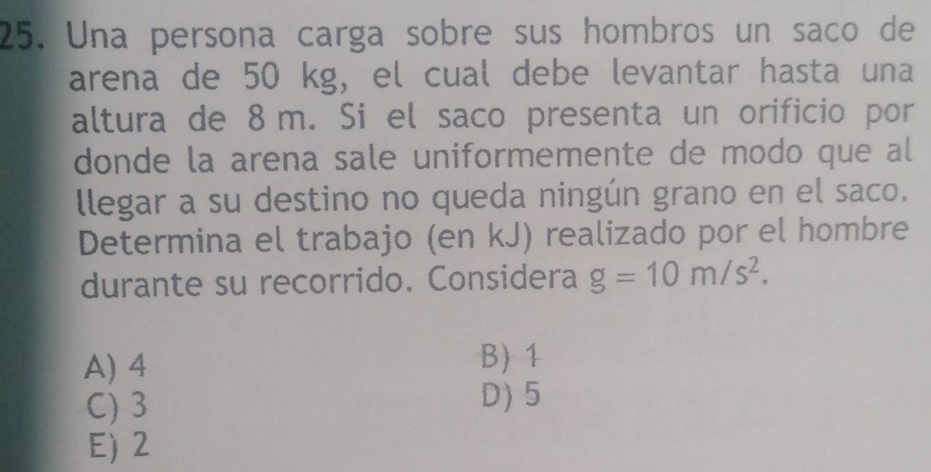 Una persona carga sobre sus hombros un saco de
arena de 50 kg, el cual debe levantar hasta una
altura de 8 m. Si el saco presenta un orificio por
donde la arena sale uniformemente de modo que al
llegar a su destino no queda ningún grano en el saco.
Determina el trabajo (en kJ) realizado por el hombre
durante su recorrido. Considera g=10m/s^2.
A) 4 B) 1
C) 3
D) 5
E) 2