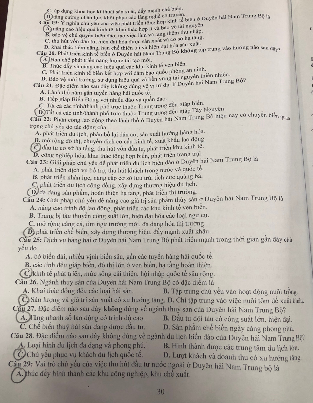 C. áp dụng khoa học kĩ thuật sản xuất, đẩy mạnh chế biến.
Dộ tăng cường nhân lực, khôi phục các làng nghề cổ truyền.
Câu 19: Ý nghĩa chú vếu của viếc phát triển tổng hợp kinh tế biển ở Duyên hải Nam Trung Bộ là
A nâng cao hiệu quả kinh tế, khai thác hợp lí và bảo vệ tài nguyên.
C
B. bảo vệ chủ quyền biển đảo, tạo việc làm và tăng thêm thu nhập.
C. thu hút vốn đầu tư, hiện đại hóa được sản xuất và cơ sở hạ tầng.
D. khai thác tiềm năng, hạn chế thiên tại và hiện đại hóa sản xuất
Câu 20. Phát triển kinh tế biển ở Duyên hải Nam Trung Bộ không tập trung vào hướng nào sau đây?
A. Hạn chế phát triển năng lượng tái tạo mới.
B. Thúc đầy và nâng cao hiệu quả các khu kinh tế ven biển.
C. Phát triển kinh tể biển kết hợp với đảm bảo quốc phòng an ninh.
D. Bảo vệ môi trường, sử dụng hiệu quả và bên vững tài nguyên thiên nhiên.
Câu 21. Đặc điểm nào sau đây không đúng về vị trí địa lí Duyên hải Nam Trung Bộ?
A. Lãnh thổ nằm gần tuyến hàng hải quốc tế.
B. Tiếp giáp Biền Đông với nhiều đảo và quần đảo.
C. Tất cả các tỉnh/thành phố trực thuộc Trung ương đều giáp biển.
D. Tất cả các tinh/thành phố trực thuộc Trung ương đều giáp Tây Nguyên.
Câu 22: Phân công lao động theo lãnh thổ ở Duyên hải Nam Trung Bộ hiện nay có chuyển biển quan
trọng chủ yếu do tác động của
A. phát triển du lịch, phân bố lại dân cư, sản xuất hướng hàng hóa.
B. mở rộng đô thị, chuyển dịch cơ cầu kinh tế, xuất khẩu lao động.
C, đầu tư cơ sở hạ tầng, thu hút vốn đầu tư, phát triển khu kinh tế.
D. công nghiệp hóa, khai thác tổng hợp biển, phát triển trang trại.
Câu 23: Giải pháp chủ yếu để phát triển du lịch biển đảo ở Duyên hải Nam Trung Bộ là
A. phát triển dịch vụ bổ trợ, thu hút khách trong nước và quốc tế.
B. phát triển nhân lực, nâng cấp cơ sở lưu trú, tích cực quảng bá.
C. phát triển du lịch cộng đồng, xây dựng thương hiệu du lịch.
D. đa dạng sản phẩm, hoàn thiện hạ tầng, phát triển thị trường.
Câu 24: Giải pháp chủ yếu đề nâng cảo giá trị sản phẩm thủy sản ở Duyên hải Nam Trung Bộ là
A. nâng cao trình độ lao động, phát triển các khủ kinh tế ven biển.
B. Trung bị tàu thuyền công suất lớn, hiện đại hóa các loại ngư cụ.
C. mở rộng cảng cá, tìm ngư trường mới, đa dạng hóa thị trường.
D. phát triển chế biến, xây dựng thương hiệu, đầy mạnh xuất khẩu.
Cầu 25: Dịch vụ hàng hải ở Duyên hải Nam Trung Bộ phát triển mạnh trong thời gian gần đây chủ
yếu do
A. bờ biển dài, nhiều vịnh biển sâu, gần các tuyến hàng hải quốc tế.
B. các tinh đều giáp biển, đô thị lớn ở ven biển, hạ tầng hoàn thiện.
C. kinh tế phát triển, mức sống cải thiện, hội nhập quốc tế sâu rộng.
Câu 26. Ngành thuỷ sản của Duyên hải Nam Trung Bộ có đặc điểm là
A. Khai thác đồng đều các loại hải sản.  B. Tập trung chủ yếu vào hoạt động nuôi trồng.
C Sản lượng và giá trị sản xuất có xu hướng tăng. D. Chỉ tập trung vào việc nuôi tôm để xuất khẩu.
Câu 27. Đặc điểm nào sau đây không đúng về ngành thuỷ sản của Duyên hải Nam Trung Bộ?
A. Tăng nhanh số lao động có trình độ cao. B. Đầu tư đội tàu có công suất lớn, hiện đại.
C. Chế biến thuỷ hải sản đang được đầu tư. D. Sản phẩm chế biến ngày càng phong phú.
Câu 28. Đặc điểm nào sau đây không đúng về ngành du lịch biển đảo của Duyên hải Nam Trung Bộ?
A. Loại hình du lịch đa dạng và phong phú. B. Hình thành được các trung tâm du lịch lớn.
C Chủ yếu phục vụ khách du lịch quốc tế. D. Lượt khách và doanh thu có xu hướng tăng.
Câu 29: Vai trò chủ yếu của việc thu hút đầu tư nước ngoài ở Duyên hải Nam Trung bộ là
A. thúc đẩy hình thành các khu công nghiệp, khu chế xuất.
30
