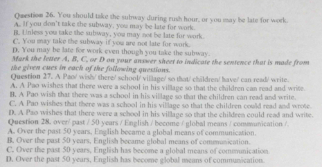 You should take the subway during rush hour, or you may be late for work.
A. If you don’t take the subway, you may be late for work.
B, Unless you take the subway, you may not be late for work.
C. You may take the subway if you are not late for work.
D. You may be late for work even though you take the subway.
Mark the letter A, B, C, or D on your answer sheet to indicate the sentence that is made from
the given cues in each of the following questions.
Question 27. A Pao/ wish/ there/ school/ village/ so that/ children/ have/ can read/ write.
A. A Pao wishes that there were a school in his village so that the children can read and write.
B. A Pao wish that there was a school in his village so that the children can read and write.
C. A Pao wishes that there was a school in his village so that the children could read and wrote.
D. A Pao wishes that there were a school in his village so that the children could read and write.
Question 28. over/ past / 50 years / English / become / global means / communication /.
A. Over the past 50 years, English became a global means of communication.
B. Over the past 50 years, English became global means of communication.
C. Over the past 50 years, English has become a global means of communication.
D. Over the past 50 years, English has become global means of communication.