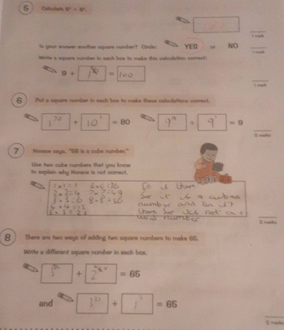 Calouliete 8^2+8^4
_
_
_
Is your anower another square number? Circle: YES NO _ 1?0or?
Write a square number in each box to make this calculation correct:
9 + -
_
6 Put a square number in each box to make these calculations correct.
_
1^(70) +
=80
+
=9
7 Horace says, "56 is a cube number."
Use two cube numbers that you know
to explain why Horace is not correct.
_
2 marks
8 There are two ways of adding two square numbers to make 65.
Write a different square number in each box.
3'' x | 2^(5x)=65
and 3^(2x) |+ =frac □ □  =65
_
@ mapks