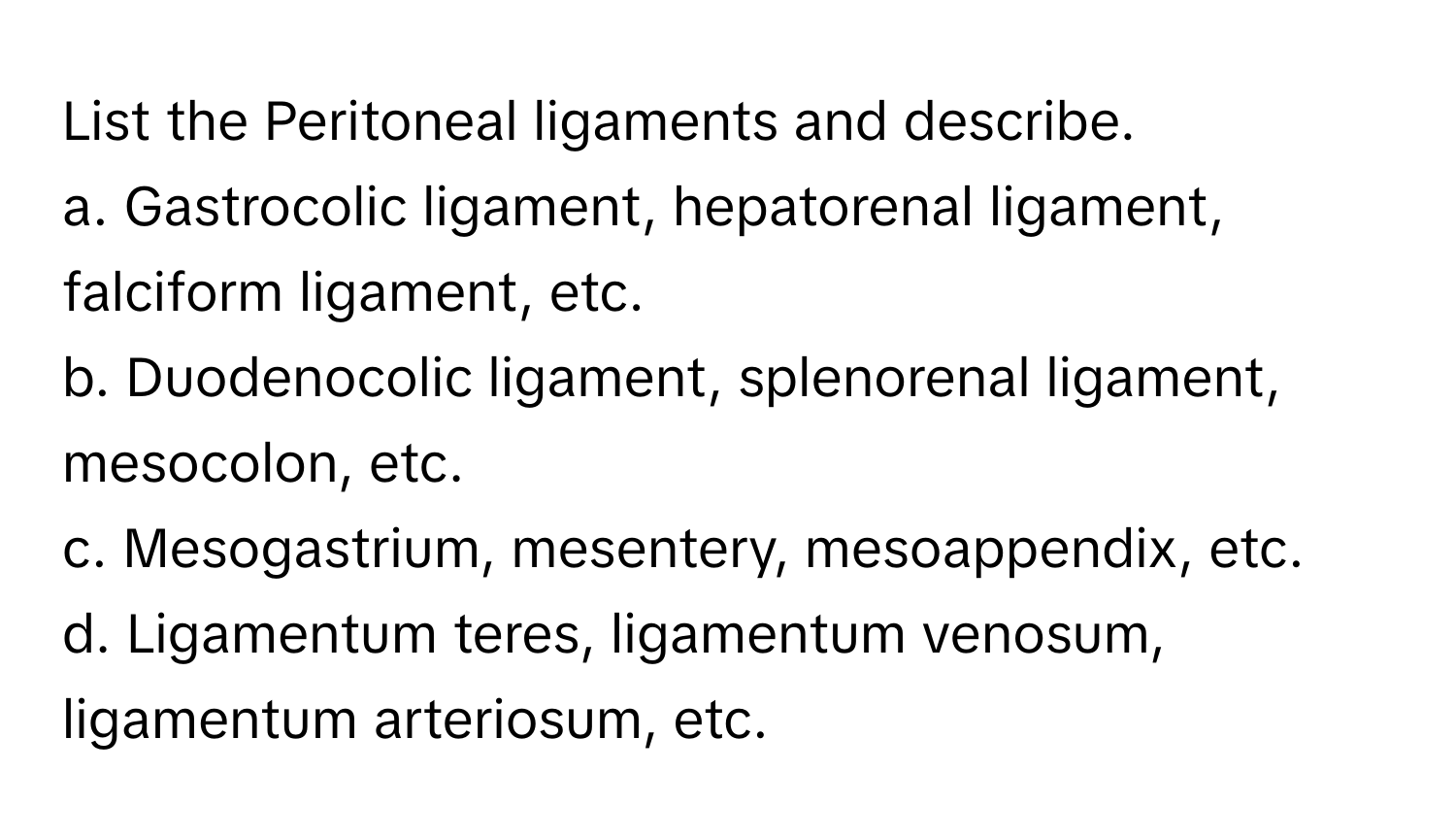 List the Peritoneal ligaments and describe.

a. Gastrocolic ligament, hepatorenal ligament, falciform ligament, etc.
b. Duodenocolic ligament, splenorenal ligament, mesocolon, etc.
c. Mesogastrium, mesentery, mesoappendix, etc.
d. Ligamentum teres, ligamentum venosum, ligamentum arteriosum, etc.